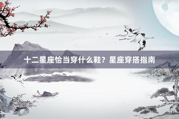 十二星座恰当穿什么鞋?星座穿搭指南